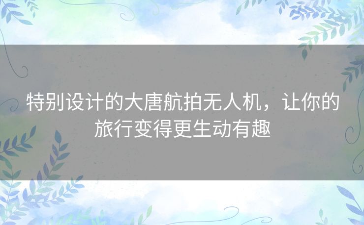 特别设计的大唐航拍无人机,让你的旅行变得更生动有趣 特别设计的大唐航拍无人机,让你的旅行变得更生动有趣