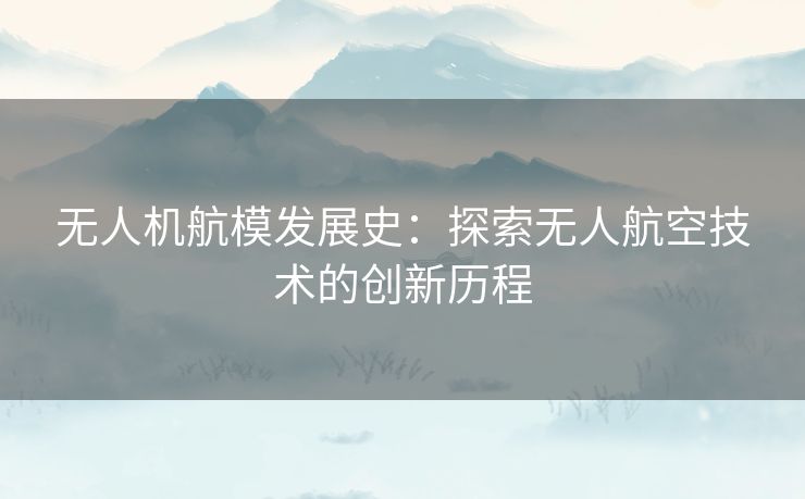 无人机航模发展史:探索无人航空技术的创新历程 无人机航模发展史:探索无人航空技术的创新历程