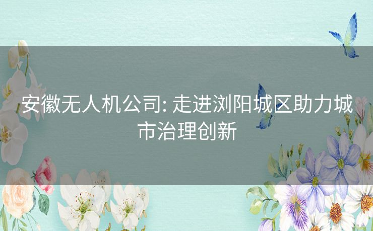 安徽无人机公司: 走进浏阳城区助力城市治理创新 安徽无人机公司: 走进浏阳城区助力城市治理创新