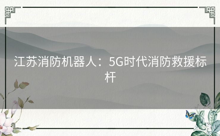 江苏消防机器人:5G时代消防救援标杆 江苏消防机器人:5G时代消防救援标杆