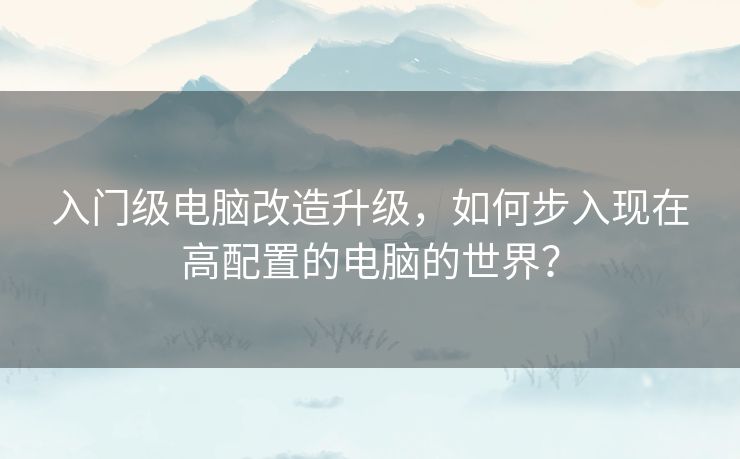 入门级电脑改造升级,如何步入现在高配置的电脑的世界? 入门级电脑改造升级,如何步入现在高配置的电脑的世界?