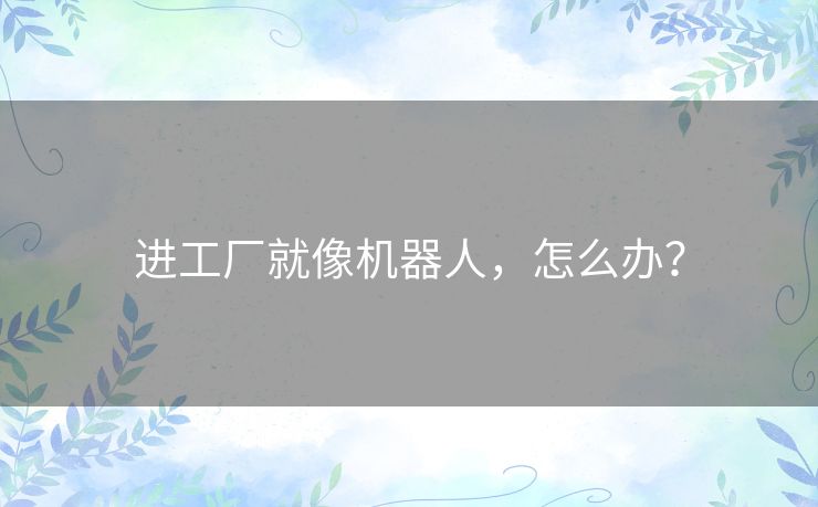 进工厂就像机器人,怎么办? 进工厂就像机器人,怎么办?