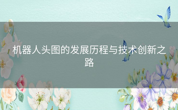 机器人头图的发展历程与技术创新之路 机器人头图的发展历程与技术创新之路