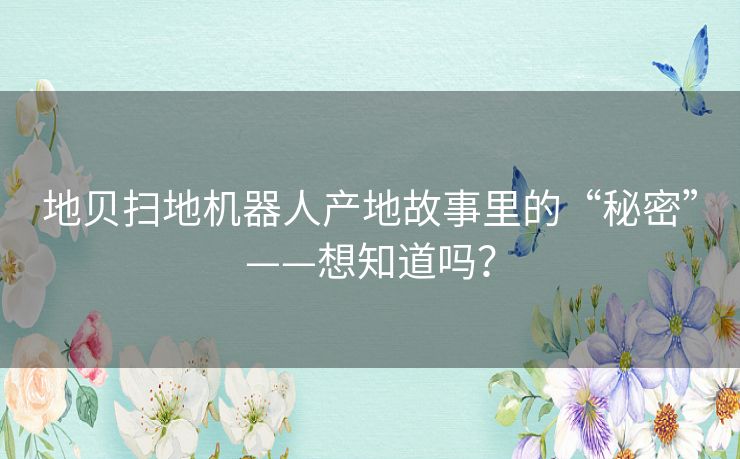 地贝扫地机器人产地故事里的“秘密”——想知道吗? 地贝扫地机器人产地故事里的“秘密”——想知道吗?