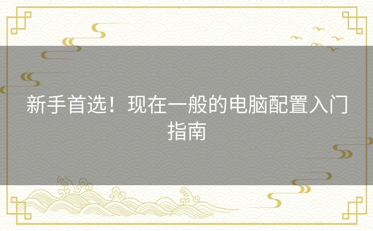 新手首选!现在一般的电脑配置入门指南 新手首选!现在一般的电脑配置入门指南