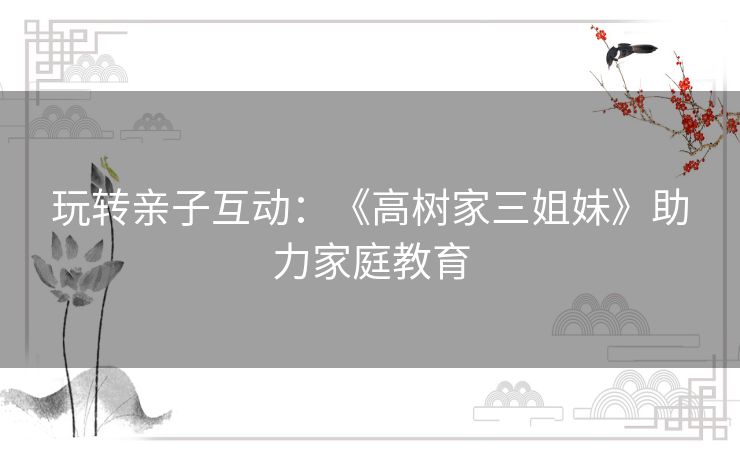玩转亲子互动:《高树家三姐妹》助力家庭教育 玩转亲子互动:《高树家三姐妹》助力家庭教育