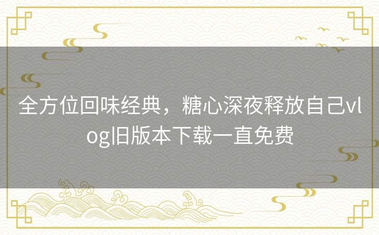 全方位回味经典,糖心深夜释放自己vlog旧版本下载一直免费 全方位回味经典,糖心深夜释放自己vlog旧版本下载一直免费