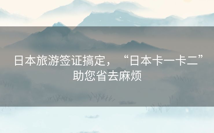日本旅游签证搞定,“日本卡一卡二”助您省去麻烦 日本旅游签证搞定,“日本卡一卡二”助您省去麻烦
