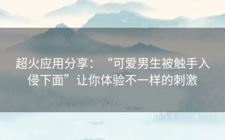 超火应用分享:“可爱男生被触手入侵下面”让你体验不一样的刺激 超火应用分享:“可爱男生被触手入侵下面”让你体验不一样的刺激