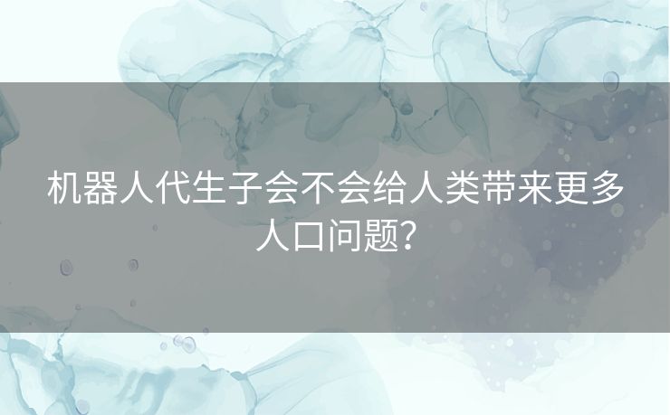机器人代生子会不会给人类带来更多人口问题? 机器人代生子会不会给人类带来更多人口问题?