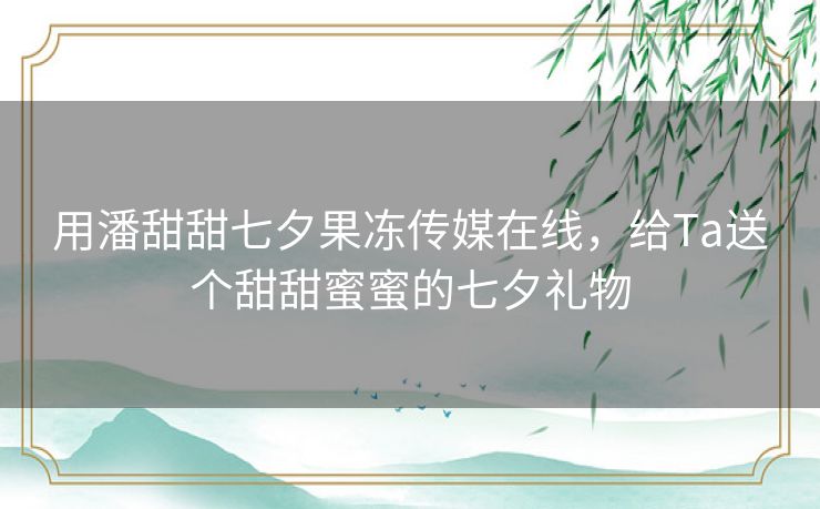 用潘甜甜七夕果冻传媒在线,给Ta送个甜甜蜜蜜的七夕礼物 用潘甜甜七夕果冻传媒在线,给Ta送个甜甜蜜蜜的七夕礼物