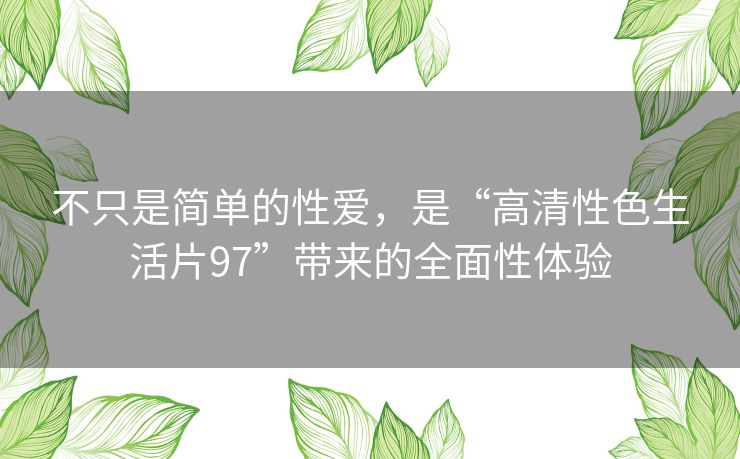 不只是简单的性爱,是“高清性色生活片97”带来的全面性体验 不只是简单的性爱,是“高清性色生活片97”带来的全面性体验