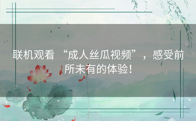 联机观看 “成人丝瓜视频”,感受前所未有的体验! 联机观看 “成人丝瓜视频”,感受前所未有的体验!