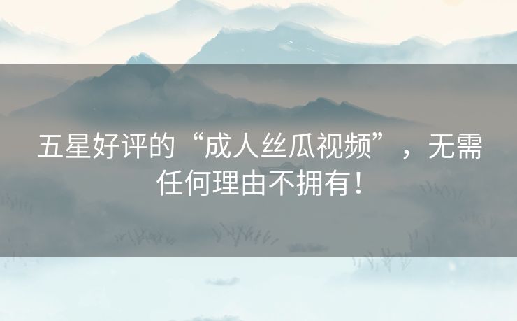 五星好评的“成人丝瓜视频”,无需任何理由不拥有! 五星好评的“成人丝瓜视频”,无需任何理由不拥有!