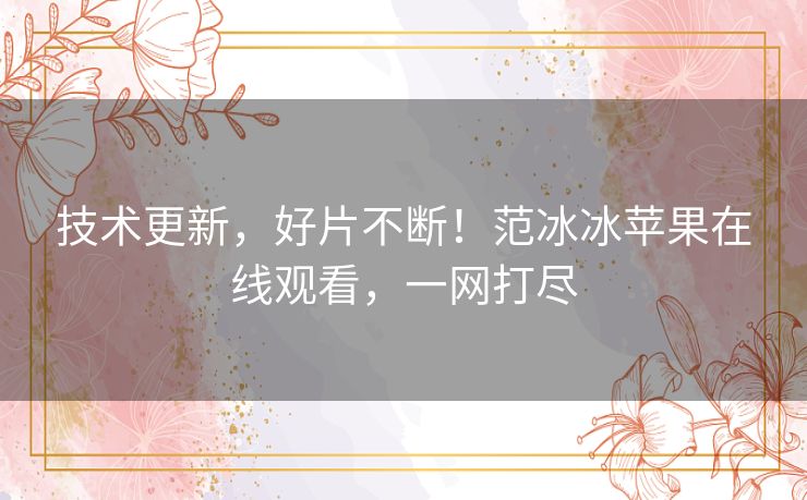 技术更新,好片不断!范冰冰苹果在线观看,一网打尽 技术更新,好片不断!范冰冰苹果在线观看,一网打尽