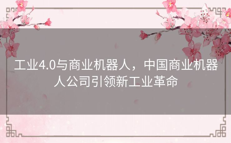 工业4.0与商业机器人,中国商业机器人公司引领新工业革命 工业4.0与商业机器人,中国商业机器人公司引领新工业革命