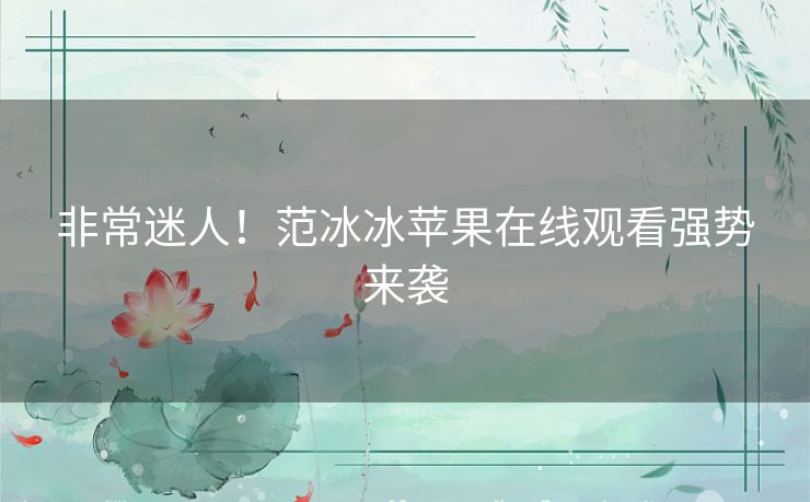 非常迷人!范冰冰苹果在线观看强势来袭 非常迷人!范冰冰苹果在线观看强势来袭