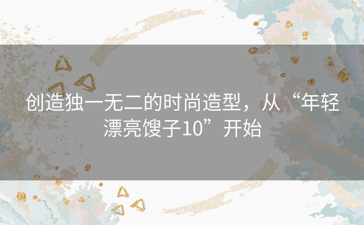 创造独一无二的时尚造型,从“年轻漂亮馊子10”开始 创造独一无二的时尚造型,从“年轻漂亮馊子10”开始