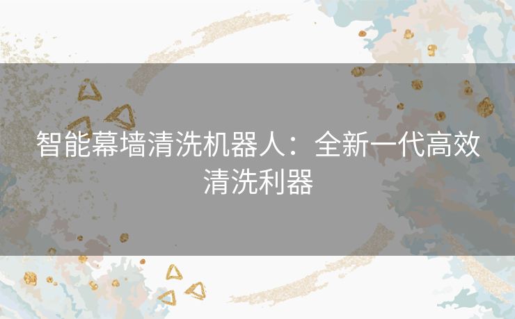 智能幕墙清洗机器人:全新一代高效清洗利器 智能幕墙清洗机器人:全新一代高效清洗利器