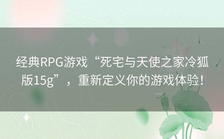 经典RPG游戏“死宅与天使之家冷狐版15g”,重新定义你的游戏体验! 经典RPG游戏“死宅与天使之家冷狐版15g”,重新定义你的游戏体验!