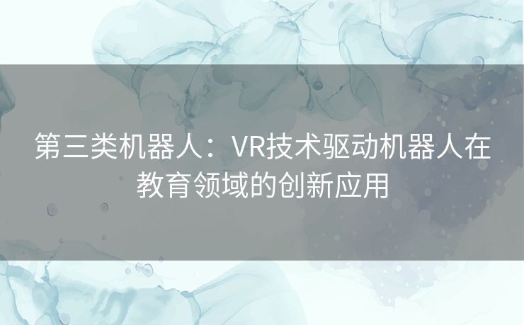 第三类机器人:VR技术驱动机器人在教育领域的创新应用 第三类机器人:VR技术驱动机器人在教育领域的创新应用