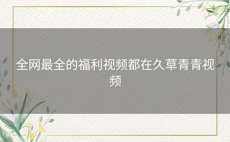 全网最全的福利视频都在久草青青视频 全网最全的福利视频都在久草青青视频