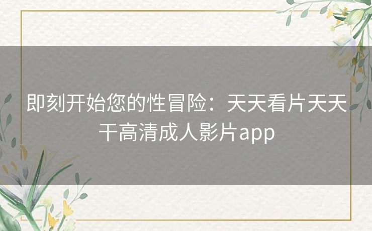 即刻开始您的性冒险：天天看片天天干高清成人影片app