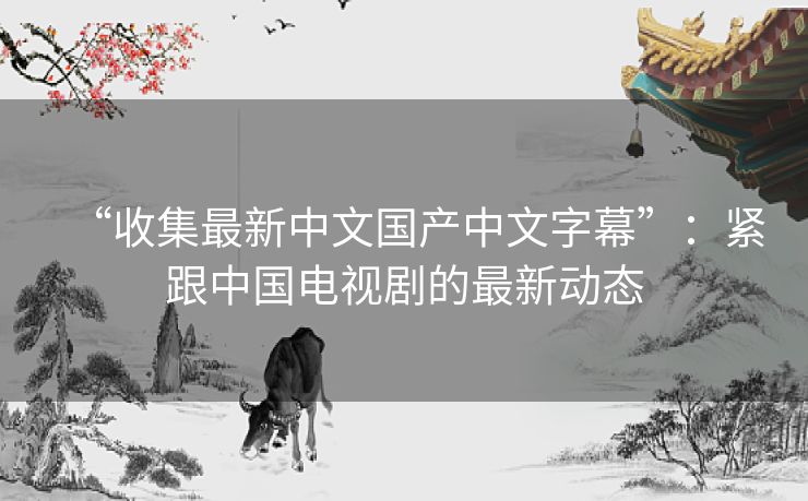 “收集最新中文国产中文字幕”：紧跟中国电视剧的最新动态