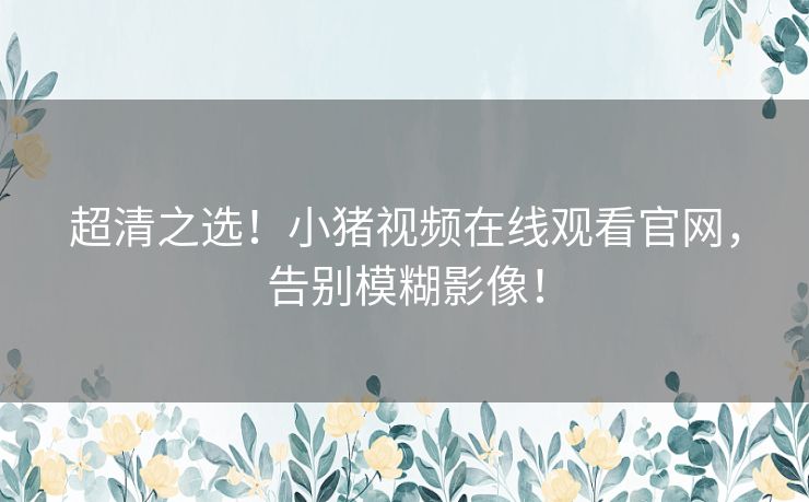 超清之选!小猪视频在线观看官网,告别模糊影像! 超清之选!小猪视频在线观看官网,告别模糊影像!