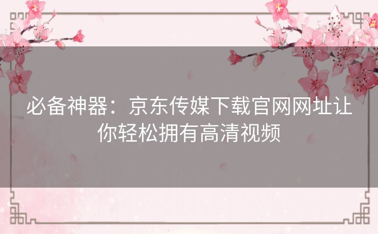 必备神器:京东传媒下载官网网址让你轻松拥有高清视频 必备神器:京东传媒下载官网网址让你轻松拥有高清视频