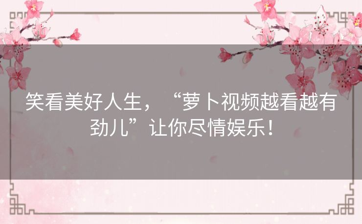 笑看美好人生,“萝卜视频越看越有劲儿”让你尽情娱乐! 笑看美好人生,“萝卜视频越看越有劲儿”让你尽情娱乐!