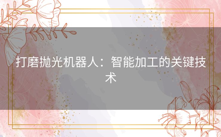 打磨抛光机器人:智能加工的关键技术 打磨抛光机器人:智能加工的关键技术