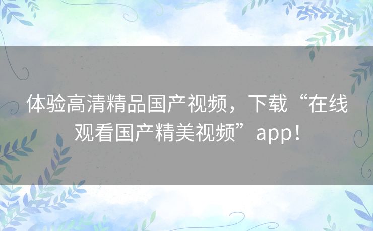 体验高清精品国产视频,下载“在线观看国产精美视频”app! 体验高清精品国产视频,下载“在线观看国产精美视频”app!