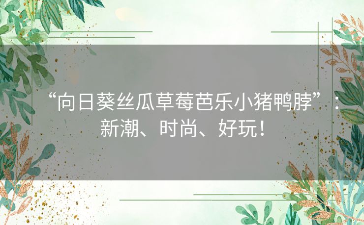 “向日葵丝瓜草莓芭乐小猪鸭脖”:新潮、时尚、好玩! “向日葵丝瓜草莓芭乐小猪鸭脖”:新潮、时尚、好玩!