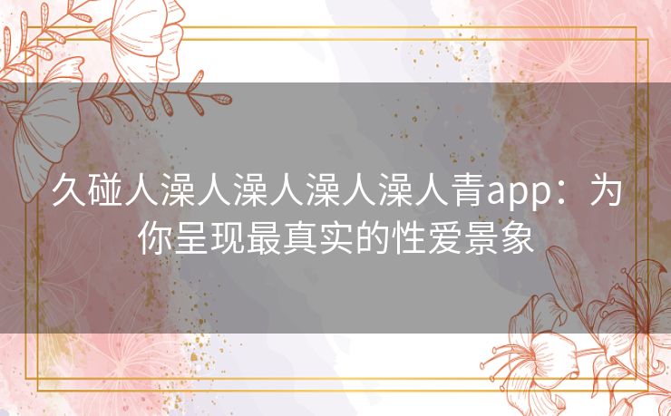 久碰人澡人澡人澡人澡人青app:为你呈现最真实的性爱景象 久碰人澡人澡人澡人澡人青app:为你呈现最真实的性爱景象