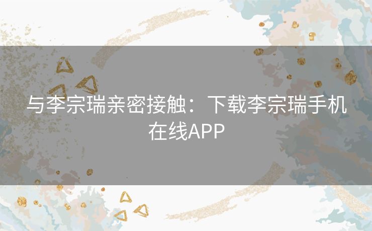 与李宗瑞亲密接触：下载李宗瑞手机在线APP