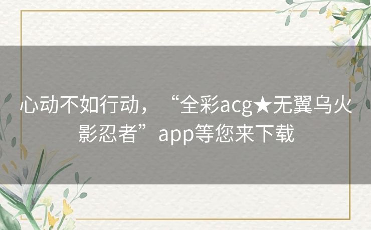 心动不如行动,“全彩acg★无翼乌火影忍者”app等您来下载 心动不如行动,“全彩acg★无翼乌火影忍者”app等您来下载