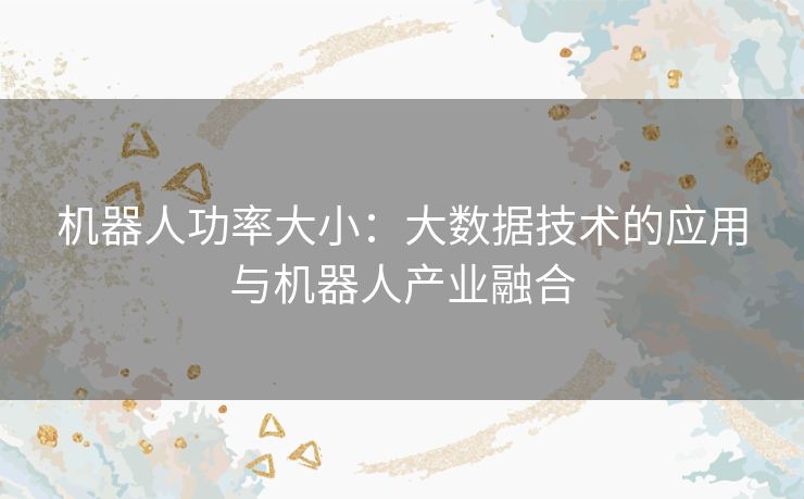 机器人功率大小:大数据技术的应用与机器人产业融合 机器人功率大小:大数据技术的应用与机器人产业融合