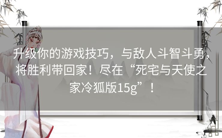 升级你的游戏技巧,与敌人斗智斗勇,将胜利带回家!尽在“死宅与天使之家冷狐版15g”! 升级你的游戏技巧,与敌人斗智斗勇,将胜利带回家!尽在“死宅与天使之家冷狐版15g”!