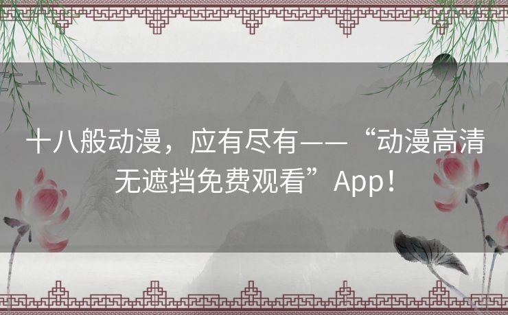 十八般动漫,应有尽有——“动漫高清无遮挡免费观看”App! 十八般动漫,应有尽有——“动漫高清无遮挡免费观看”App!