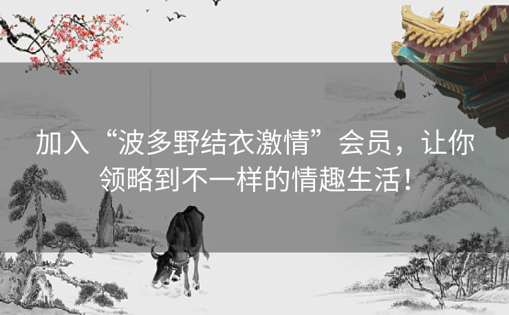 加入“波多野结衣激情”会员，让你领略到不一样的情趣生活！