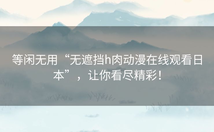 等闲无用“无遮挡h肉动漫在线观看日本”,让你看尽精彩! 等闲无用“无遮挡h肉动漫在线观看日本”,让你看尽精彩!