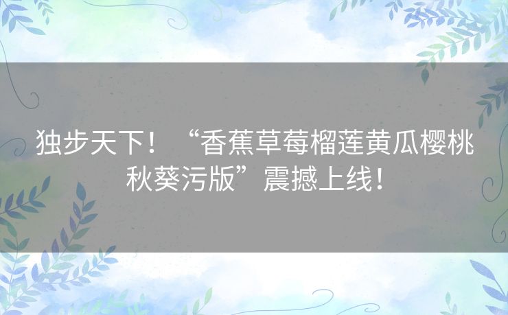 独步天下！“香蕉草莓榴莲黄瓜樱桃秋葵污版”震撼上线！