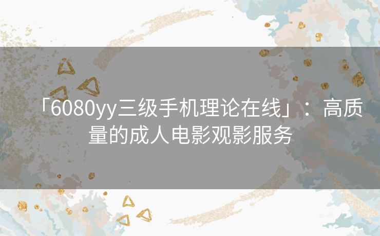 「6080yy三级手机理论在线」:高质量的成人电影观影服务 「6080yy三级手机理论在线」:高质量的成人电影观影服务