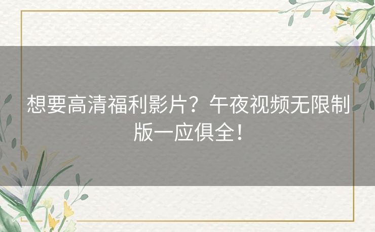 想要高清福利影片？午夜视频无限制版一应俱全！