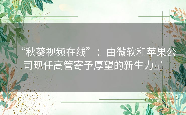 “秋葵视频在线”：由微软和苹果公司现任高管寄予厚望的新生力量