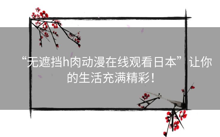 “无遮挡h肉动漫在线观看日本”让你的生活充满精彩! “无遮挡h肉动漫在线观看日本”让你的生活充满精彩!