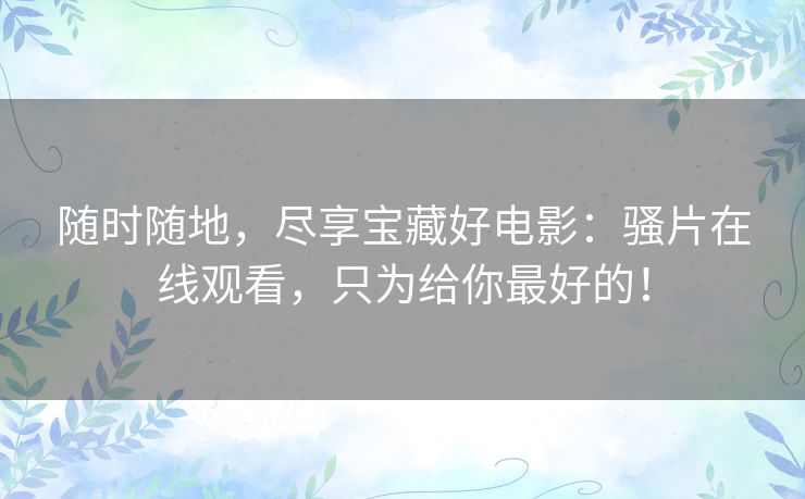 随时随地，尽享宝藏好电影：骚片在线观看，只为给你最好的！
