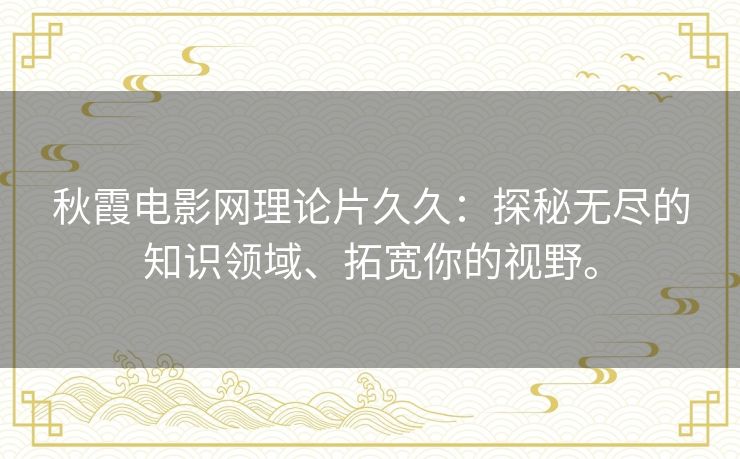 秋霞电影网理论片久久:探秘无尽的知识领域、拓宽你的视野。 秋霞电影网理论片久久:探秘无尽的知识领域、拓宽你的视野。