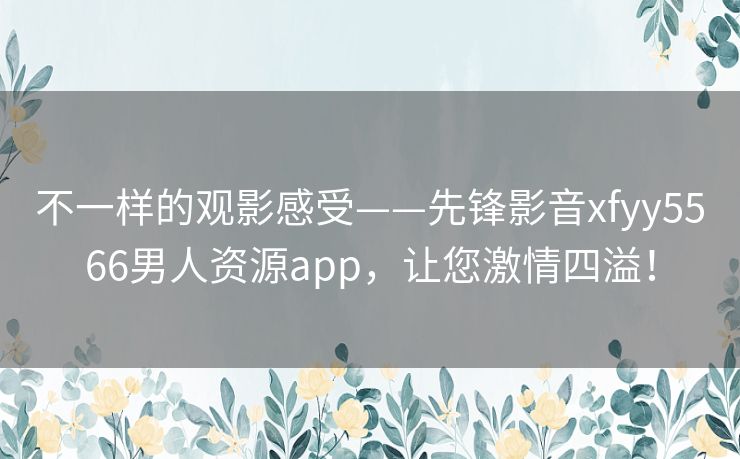 不一样的观影感受——先锋影音xfyy5566男人资源app,让您激情四溢! 不一样的观影感受——先锋影音xfyy5566男人资源app,让您激情四溢!